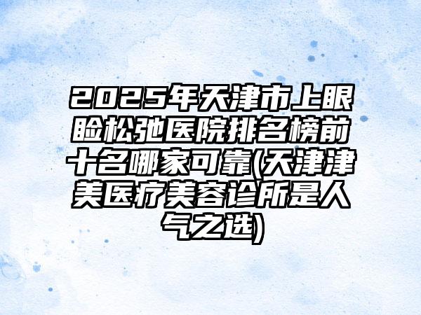 2025年天津市上眼睑松弛医院排名榜前十名哪家可靠(天津津美医疗美容诊所是人气之选)