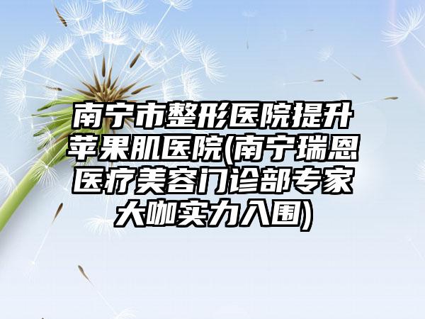 南宁市整形医院提升苹果肌医院(南宁瑞恩医疗美容门诊部专家大咖实力入围)