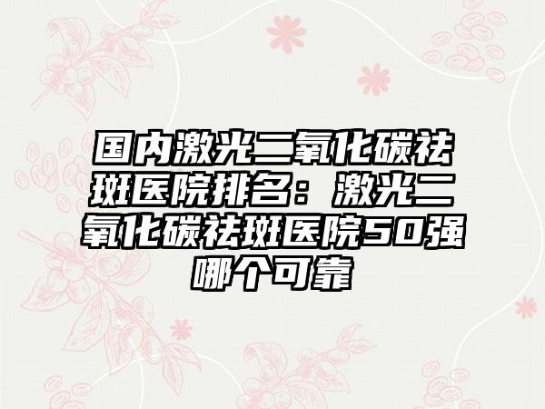 国内激光二氧化碳祛斑医院排名：激光二氧化碳祛斑医院50强哪个可靠