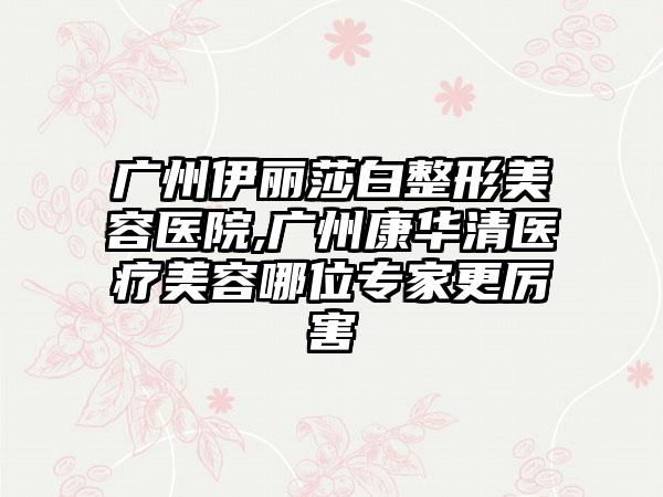 广州伊丽莎白整形美容医院,广州康华清医疗美容哪位专家更厉害