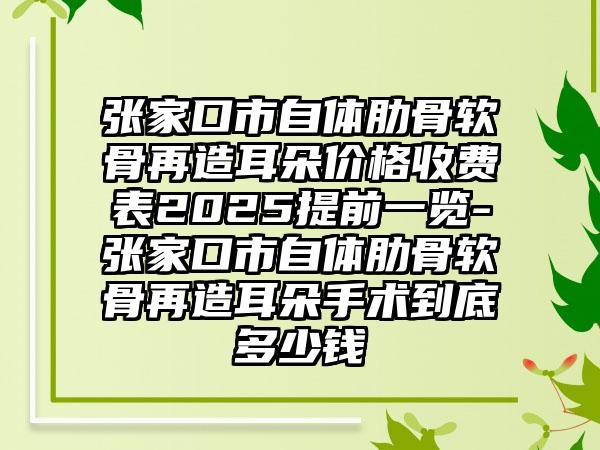 张家口市自体肋骨软骨再造耳朵价格收费表2025提前一览-张家口市自体肋骨软骨再造耳朵手术到底多少钱