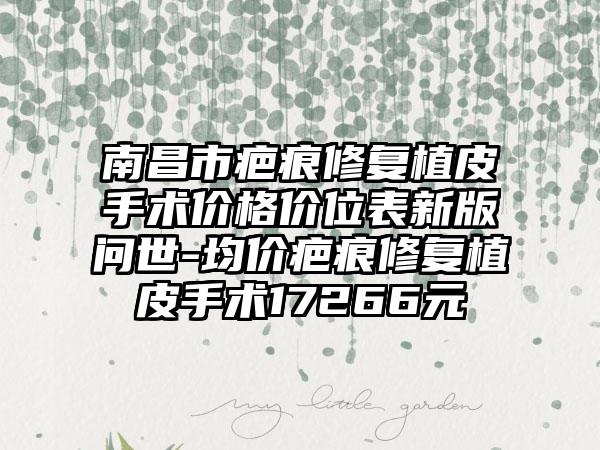 南昌市疤痕修复植皮手术价格价位表新版问世-均价疤痕修复植皮手术17266元