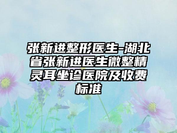 张新进整形医生-湖北省张新进医生微整精灵耳坐诊医院及收费标准