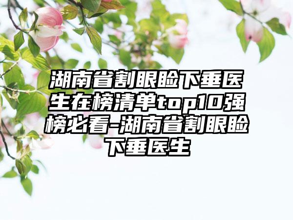 湖南省割眼睑下垂医生在榜清单top10强榜必看-湖南省割眼睑下垂医生