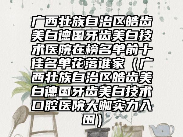 广西壮族自治区皓齿美白德国牙齿美白技术医院在榜名单前十佳名单花落谁家（广西壮族自治区皓齿美白德国牙齿美白技术口腔医院大咖实力入围）