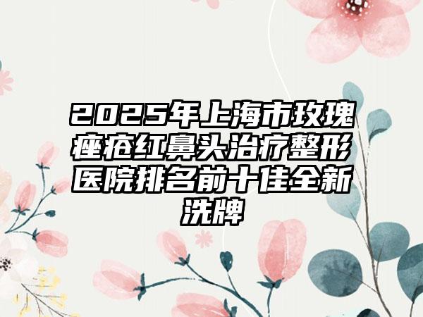 2025年上海市玫瑰痤疮红鼻头治疗整形医院排名前十佳全新洗牌