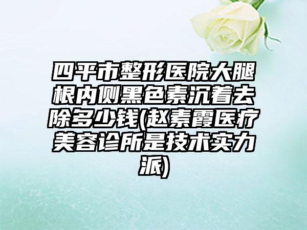 四平市整形医院大腿根内侧黑色素沉着去除多少钱(赵素霞医疗美容诊所是技术实力派)