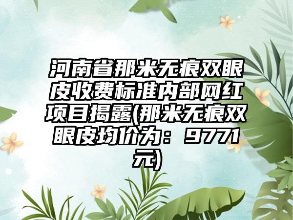 河南省那米无痕双眼皮收费标准内部网红项目揭露(那米无痕双眼皮均价为：9771元)