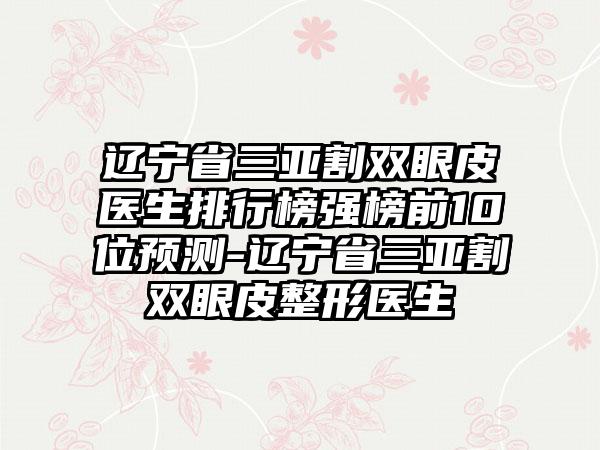 辽宁省三亚割双眼皮医生排行榜强榜前10位预测-辽宁省三亚割双眼皮整形医生