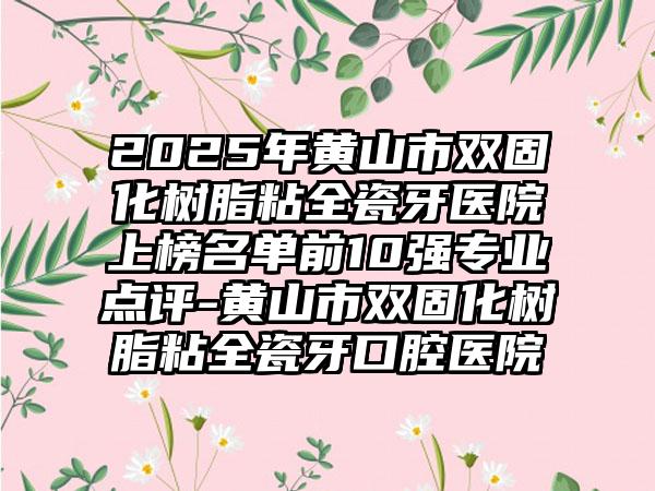 2025年黄山市双固化树脂粘全瓷牙医院上榜名单前10强专业点评-黄山市双固化树脂粘全瓷牙口腔医院