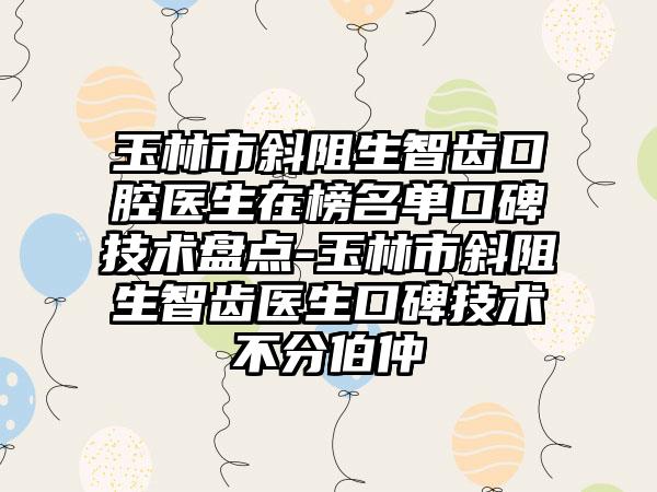 玉林市斜阻生智齿口腔医生在榜名单口碑技术盘点-玉林市斜阻生智齿医生口碑技术不分伯仲