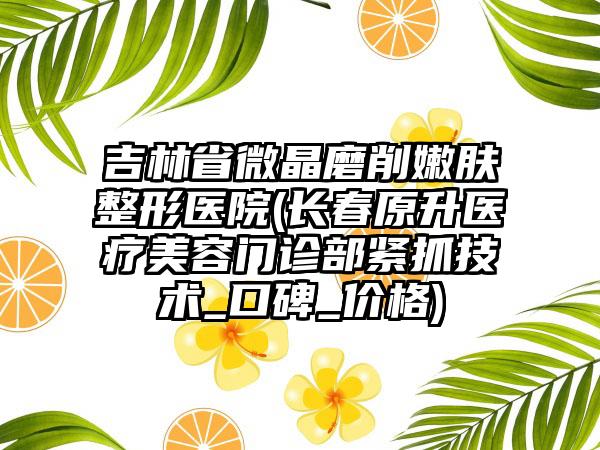 吉林省微晶磨削嫩肤整形医院(长春原升医疗美容门诊部紧抓技术_口碑_价格)