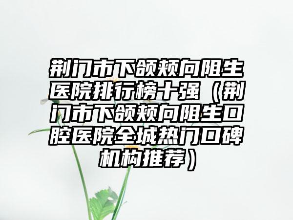 荆门市下颌颊向阻生医院排行榜十强（荆门市下颌颊向阻生口腔医院全城热门口碑机构推荐）