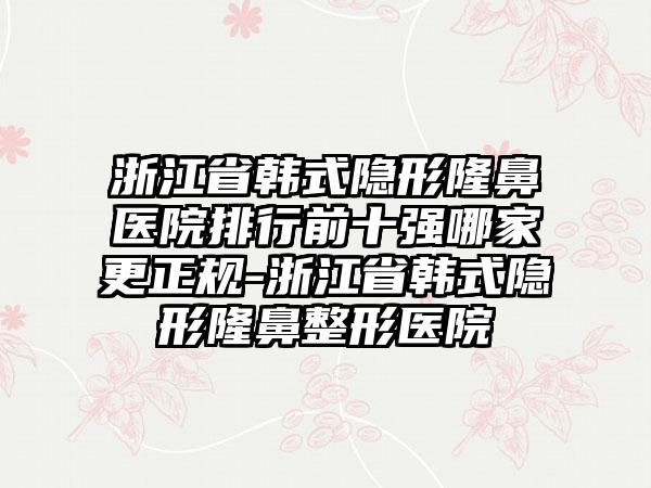 浙江省韩式隐形隆鼻医院排行前十强哪家更正规-浙江省韩式隐形隆鼻整形医院