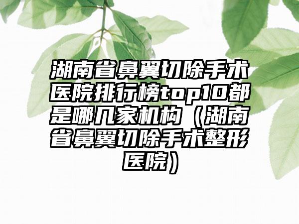 湖南省鼻翼切除手术医院排行榜top10都是哪几家机构（湖南省鼻翼切除手术整形医院）