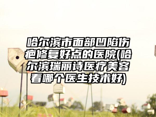 哈尔滨市面部凹陷伤疤修复好点的医院(哈尔滨瑞丽诗医疗美容看哪个医生技术好)