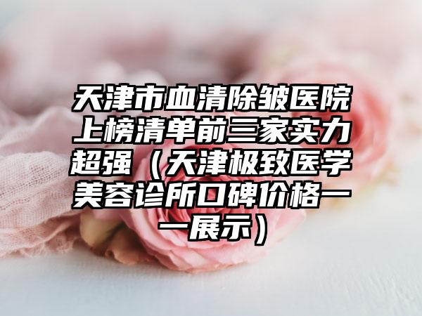 天津市血清除皱医院上榜清单前三家实力超强（天津极致医学美容诊所口碑价格一一展示）