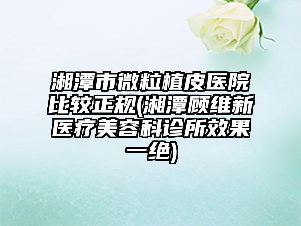 湘潭市微粒植皮医院比较正规(湘潭顾维新医疗美容科诊所效果一绝)