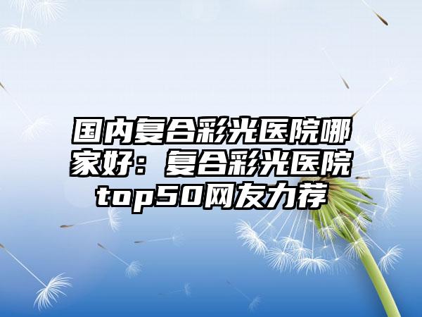 国内复合彩光医院哪家好：复合彩光医院top50网友力荐