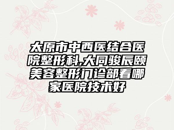 太原市中西医结合医院整形科,大同骏辰颐媄美容整形门诊部看哪家医院技术好