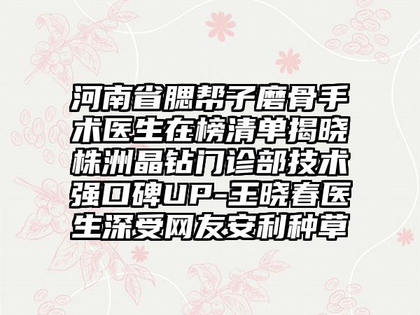 河南省腮帮子磨骨手术医生在榜清单揭晓株洲晶钻门诊部技术强口碑UP-王晓春医生深受网友安利种草