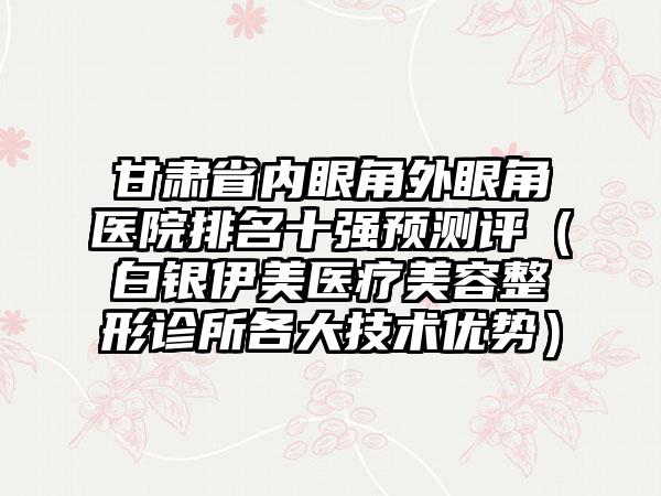 甘肃省内眼角外眼角医院排名十强预测评（白银伊美医疗美容整形诊所各大技术优势）