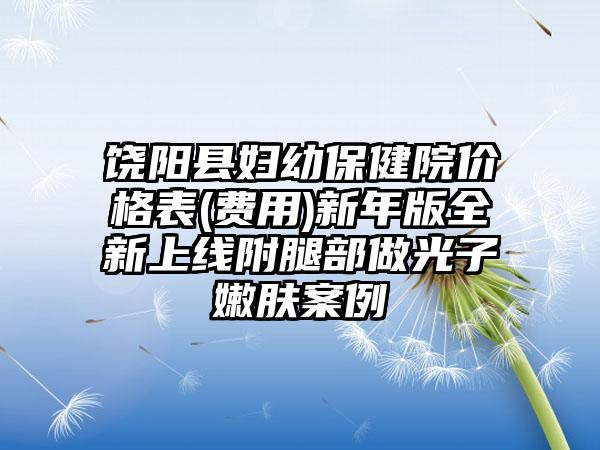 饶阳县妇幼保健院价格表(费用)新年版全新上线附腿部做光子嫩肤案例