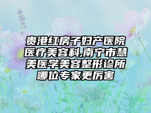 贵港红房子妇产医院医疗美容科,南宁市慧美医学美容整形诊所哪位专家更厉害