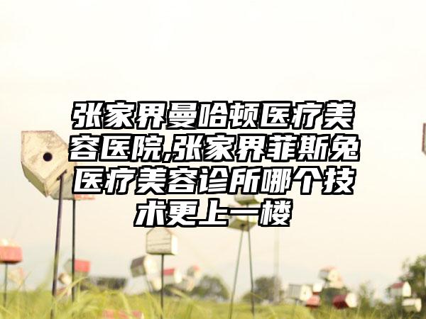 张家界曼哈顿医疗美容医院,张家界菲斯兔医疗美容诊所哪个技术更上一楼