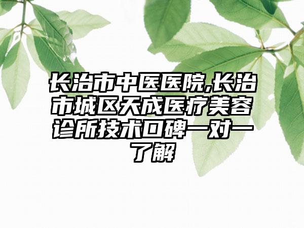 长治市中医医院,长治市城区天成医疗美容诊所技术口碑一对一了解