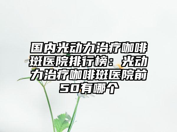 国内光动力治疗咖啡斑医院排行榜：光动力治疗咖啡斑医院前50有哪个