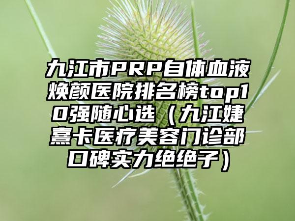 九江市PRP自体血液焕颜医院排名榜top10强随心选（九江婕熹卡医疗美容门诊部口碑实力绝绝子）