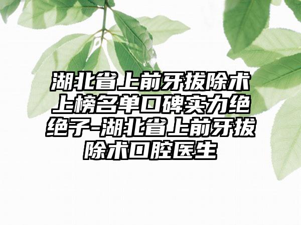 湖北省上前牙拔除术上榜名单口碑实力绝绝子-湖北省上前牙拔除术口腔医生