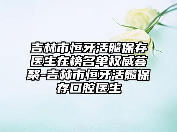 吉林市恒牙活髓保存医生在榜名单权威荟聚-吉林市恒牙活髓保存口腔医生