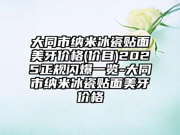 大同市纳米冰瓷贴面美牙价格(价目)2025正规闪爆一览-大同市纳米冰瓷贴面美牙价格