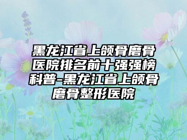 黑龙江省上颌骨磨骨医院排名前十强强榜科普-黑龙江省上颌骨磨骨整形医院