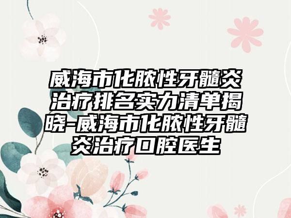 威海市化脓性牙髓炎治疗排名实力清单揭晓-威海市化脓性牙髓炎治疗口腔医生