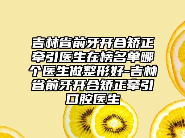 吉林省前牙开合矫正牵引医生在榜名单哪个医生做整形好-吉林省前牙开合矫正牵引口腔医生