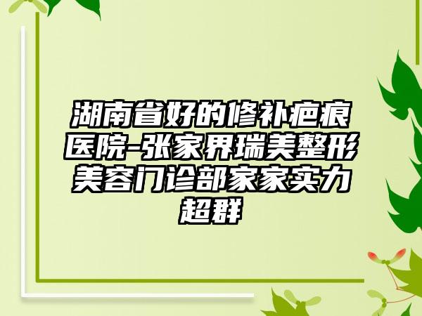 湖南省好的修补疤痕医院-张家界瑞美整形美容门诊部家家实力超群