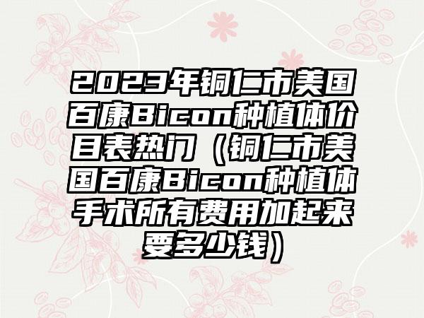 2023年铜仁市美国百康Bicon种植体价目表热门（铜仁市美国百康Bicon种植体手术所有费用加起来要多少钱）